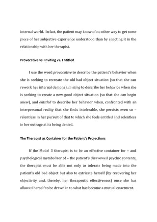 internal world. In fact, the patient may know of no other way to get some
piece of her subjective experience understood than by enacting it in the
relationship with her therapist.
Provocative vs. Inviting vs. Entitled
I use the word provocative to describe the patient's behavior when
she is seeking to recreate the old bad object situation (so that she can
rework her internal demons), inviting to describe her behavior when she
is seeking to create a new good object situation (so that she can begin
anew), and entitled to describe her behavior when, confronted with an
interpersonal reality that she finds intolerable, she persists even so –
relentless in her pursuit of that to which she feels entitled and relentless
in her outrage at its being denied.
The Therapist as Container for the Patient’s Projections
If the Model 3 therapist is to be an effective container for – and
psychological metabolizer of – the patient's disavowed psychic contents,
the therapist must be able not only to tolerate being made into the
patient's old bad object but also to extricate herself (by recovering her
objectivity and, thereby, her therapeutic effectiveness) once she has
allowed herself to be drawn in to what has become a mutual enactment.
 