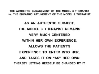 THE AUTHENTIC ENGAGEMENT OF THE MODEL 3 THERAPIST
vs. THE EMPATHIC ATTUNEMENT OF THE MODEL 2 THERAPIST
AS AN AUTHENTIC SUBJECT,
THE MODEL 3 THERAPIST REMAINS
VERY MUCH CENTERED
WITHIN HER OWN EXPERIENCE,
ALLOWS THE PATIENT’S
EXPERIENCE TO ENTER INTO HER,
AND TAKES IT ON “AS” HER OWN
THEREBY LETTING HERSELF BE CHANGED BY IT
 