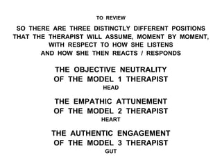 TO REVIEW
SO THERE ARE THREE DISTINCTLY DIFFERENT POSITIONS
THAT THE THERAPIST WILL ASSUME, MOMENT BY MOMENT,
WITH RESPECT TO HOW SHE LISTENS
AND HOW SHE THEN REACTS / RESPONDS
THE OBJECTIVE NEUTRALITY
OF THE MODEL 1 THERAPIST
HEAD
THE EMPATHIC ATTUNEMENT
OF THE MODEL 2 THERAPIST
HEART
THE AUTHENTIC ENGAGEMENT
OF THE MODEL 3 THERAPIST
GUT
 