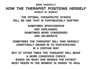 MORE GENERALLY
HOW THE THERAPIST POSITIONS HERSELF
MOMENT BY MOMENT
THE OPTIMAL THERAPEUTIC STANCE
WILL BE ONE THAT IS CONTINUOUSLY SHIFTING
SOMETIMES SPONTANEOUS
AND UNPLANNED,
SOMETIMES MORE CONSIDERED
AND DELIBERATE
SOMETIMES THE THERAPIST WILL FIND HERSELF
UNWITTINGLY DRAWN IN TO PARTICIPATING
IN A CERTAIN WAY
BUT AT OTHER TIMES THE THERAPIST WILL MAKE
A MORE CONSCIOUS CHOICE
BASED ON WHAT SHE SENSES THE PATIENT
MOST NEEDS IN THE MOMENT IN ORDER TO HEAL
 