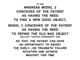 IN SUM
WHEREAS MODEL 2
CONCEIVES OF THE PATIENT
AS HAVING THE NEED
TO FIND A NEW GOOD OBJECT,
MODEL 3 CONCEIVES OF THE PATIENT
AS HAVING THE NEED
TO REFIND THE OLD BAD OBJECT
(BOLLAS’S “CREATED ENVIRONMENT” 1989)
SO THAT THE PATIENT CAN HAVE
AN OPPORTUNITY TO REVISIT
THE EARLY – ON TRAUMATIC FAILURE
SITUATION AND ACHIEVE
MASTERY THIS TIME
 