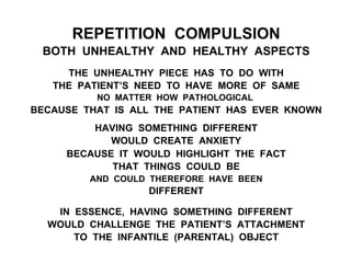 REPETITION COMPULSION
BOTH UNHEALTHY AND HEALTHY ASPECTS
THE UNHEALTHY PIECE HAS TO DO WITH
THE PATIENT’S NEED TO HAVE MORE OF SAME
NO MATTER HOW PATHOLOGICAL
BECAUSE THAT IS ALL THE PATIENT HAS EVER KNOWN
HAVING SOMETHING DIFFERENT
WOULD CREATE ANXIETY
BECAUSE IT WOULD HIGHLIGHT THE FACT
THAT THINGS COULD BE
AND COULD THEREFORE HAVE BEEN
DIFFERENT
IN ESSENCE, HAVING SOMETHING DIFFERENT
WOULD CHALLENGE THE PATIENT’S ATTACHMENT
TO THE INFANTILE (PARENTAL) OBJECT
 