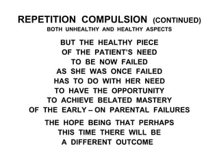 REPETITION COMPULSION (CONTINUED)
BOTH UNHEALTHY AND HEALTHY ASPECTS
BUT THE HEALTHY PIECE
OF THE PATIENT’S NEED
TO BE NOW FAILED
AS SHE WAS ONCE FAILED
HAS TO DO WITH HER NEED
TO HAVE THE OPPORTUNITY
TO ACHIEVE BELATED MASTERY
OF THE EARLY – ON PARENTAL FAILURES
THE HOPE BEING THAT PERHAPS
THIS TIME THERE WILL BE
A DIFFERENT OUTCOME
 