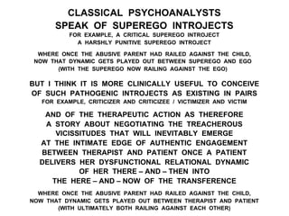 CLASSICAL PSYCHOANALYSTS
SPEAK OF SUPEREGO INTROJECTS
FOR EXAMPLE, A CRITICAL SUPEREGO INTROJECT
A HARSHLY PUNITIVE SUPEREGO INTROJECT
WHERE ONCE THE ABUSIVE PARENT HAD RAILED AGAINST THE CHILD,
NOW THAT DYNAMIC GETS PLAYED OUT BETWEEN SUPEREGO AND EGO
(WITH THE SUPEREGO NOW RAILING AGAINST THE EGO)
BUT I THINK IT IS MORE CLINICALLY USEFUL TO CONCEIVE
OF SUCH PATHOGENIC INTROJECTS AS EXISTING IN PAIRS
FOR EXAMPLE, CRITICIZER AND CRITICIZEE / VICTIMIZER AND VICTIM
AND OF THE THERAPEUTIC ACTION AS THEREFORE
A STORY ABOUT NEGOTIATING THE TREACHEROUS
VICISSITUDES THAT WILL INEVITABLY EMERGE
AT THE INTIMATE EDGE OF AUTHENTIC ENGAGEMENT
BETWEEN THERAPIST AND PATIENT ONCE A PATIENT
DELIVERS HER DYSFUNCTIONAL RELATIONAL DYNAMIC
OF HER THERE – AND – THEN INTO
THE HERE – AND – NOW OF THE TRANSFERENCE
WHERE ONCE THE ABUSIVE PARENT HAD RAILED AGAINST THE CHILD,
NOW THAT DYNAMIC GETS PLAYED OUT BETWEEN THERAPIST AND PATIENT
(WITH ULTIMATELY BOTH RAILING AGAINST EACH OTHER)
 