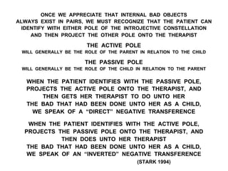 ONCE WE APPRECIATE THAT INTERNAL BAD OBJECTS
ALWAYS EXIST IN PAIRS, WE MUST RECOGNIZE THAT THE PATIENT CAN
IDENTIFY WITH EITHER POLE OF THE INTROJECTIVE CONSTELLATION
AND THEN PROJECT THE OTHER POLE ONTO THE THERAPIST
THE ACTIVE POLE
WILL GENERALLY BE THE ROLE OF THE PARENT IN RELATION TO THE CHILD
THE PASSIVE POLE
WILL GENERALLY BE THE ROLE OF THE CHILD IN RELATION TO THE PARENT
WHEN THE PATIENT IDENTIFIES WITH THE PASSIVE POLE,
PROJECTS THE ACTIVE POLE ONTO THE THERAPIST, AND
THEN GETS HER THERAPIST TO DO UNTO HER
THE BAD THAT HAD BEEN DONE UNTO HER AS A CHILD,
WE SPEAK OF A “DIRECT” NEGATIVE TRANSFERENCE
WHEN THE PATIENT IDENTIFIES WITH THE ACTIVE POLE,
PROJECTS THE PASSIVE POLE ONTO THE THERAPIST, AND
THEN DOES UNTO HER THERAPIST
THE BAD THAT HAD BEEN DONE UNTO HER AS A CHILD,
WE SPEAK OF AN “INVERTED” NEGATIVE TRANSFERENCE
(STARK 1994)
 