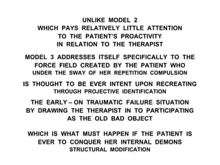 UNLIKE MODEL 2
WHICH PAYS RELATIVELY LITTLE ATTENTION
TO THE PATIENT’S PROACTIVITY
IN RELATION TO THE THERAPIST
MODEL 3 ADDRESSES ITSELF SPECIFICALLY TO THE
FORCE FIELD CREATED BY THE PATIENT WHO
UNDER THE SWAY OF HER REPETITION COMPULSION
IS THOUGHT TO BE EVER INTENT UPON RECREATING
THROUGH PROJECTIVE IDENTIFICATION
THE EARLY – ON TRAUMATIC FAILURE SITUATION
BY DRAWING THE THERAPIST IN TO PARTICIPATING
AS THE OLD BAD OBJECT
WHICH IS WHAT MUST HAPPEN IF THE PATIENT IS
EVER TO CONQUER HER INTERNAL DEMONS
STRUCTURAL MODIFICATION
 