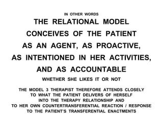IN OTHER WORDS
THE RELATIONAL MODEL
CONCEIVES OF THE PATIENT
AS AN AGENT, AS PROACTIVE,
AS INTENTIONED IN HER ACTIVITIES,
AND AS ACCOUNTABLE
WHETHER SHE LIKES IT OR NOT
THE MODEL 3 THERAPIST THEREFORE ATTENDS CLOSELY
TO WHAT THE PATIENT DELIVERS OF HERSELF
INTO THE THERAPY RELATIONSHIP AND
TO HER OWN COUNTERTRANSFERENTIAL REACTION / RESPONSE
TO THE PATIENT’S TRANSFERENTIAL ENACTMENTS
 