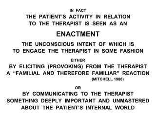 IN FACT
THE PATIENT’S ACTIVITY IN RELATION
TO THE THERAPIST IS SEEN AS AN
ENACTMENT
THE UNCONSCIOUS INTENT OF WHICH IS
TO ENGAGE THE THERAPIST IN SOME FASHION
EITHER
BY ELICITING (PROVOKING) FROM THE THERAPIST
A “FAMILIAL AND THEREFORE FAMILIAR” REACTION
(MITCHELL 1988)
OR
BY COMMUNICATING TO THE THERAPIST
SOMETHING DEEPLY IMPORTANT AND UNMASTERED
ABOUT THE PATIENT’S INTERNAL WORLD
 