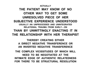 ACTUALLY
THE PATIENT MAY KNOW OF NO
OTHER WAY TO GET SOME
UNRESOLVED PIECE OF HER
SUBJECTIVE EXPERIENCE UNDERSTOOD
USUALLY AN UNPROCESSED AND UNINTEGRATED
RELATIONAL TRAUMA FROM EARLY – ON
THAN BY UNWITTINGLY ENACTING IT IN
THE RELATIONSHIP WITH HER THERAPIST
THEREBY CREATING EITHER
A DIRECT NEGATIVE TRANSFERENCE OR
AN INVERTED NEGATIVE TRANSFERENCE
THE COMPLEX VICISSITUDES OF WHICH WILL
NEED TO BE NEGOTIATED AT THE
INTIMATE EDGE OF AUTHENTIC RELATEDNESS
FOR THERE TO BE STRUCTURAL RESOLUTION
 