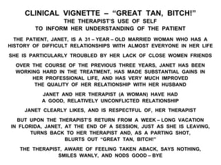 CLINICAL VIGNETTE – “GREAT TAN, BITCH!”
THE THERAPIST’S USE OF SELF
TO INFORM HER UNDERSTANDING OF THE PATIENT
THE PATIENT, JANET, IS A 31 – YEAR – OLD MARRIED WOMAN WHO HAS A
HISTORY OF DIFFICULT RELATIONSHIPS WITH ALMOST EVERYONE IN HER LIFE
SHE IS PARTICULARLY TROUBLED BY HER LACK OF CLOSE WOMEN FRIENDS
OVER THE COURSE OF THE PREVIOUS THREE YEARS, JANET HAS BEEN
WORKING HARD IN THE TREATMENT, HAS MADE SUBSTANTIAL GAINS IN
HER PROFESSIONAL LIFE, AND HAS VERY MUCH IMPROVED
THE QUALITY OF HER RELATIONSHIP WITH HER HUSBAND
JANET AND HER THERAPIST (A WOMAN) HAVE HAD
A GOOD, RELATIVELY UNCONFLICTED RELATIONSHIP
JANET CLEARLY LIKES, AND IS RESPECTFUL OF, HER THERAPIST
BUT UPON THE THERAPIST’S RETURN FROM A WEEK – LONG VACATION
IN FLORIDA, JANET, AT THE END OF A SESSION, JUST AS SHE IS LEAVING,
TURNS BACK TO HER THERAPIST AND, AS A PARTING SHOT,
BLURTS OUT “GREAT TAN, BITCH!”
THE THERAPIST, AWARE OF FEELING TAKEN ABACK, SAYS NOTHING,
SMILES WANLY, AND NODS GOOD – BYE
 