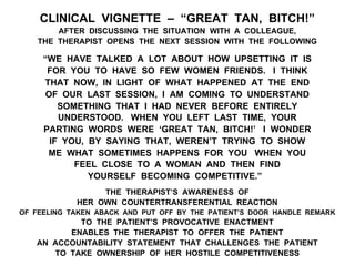 CLINICAL VIGNETTE – “GREAT TAN, BITCH!”
AFTER DISCUSSING THE SITUATION WITH A COLLEAGUE,
THE THERAPIST OPENS THE NEXT SESSION WITH THE FOLLOWING
“WE HAVE TALKED A LOT ABOUT HOW UPSETTING IT IS
FOR YOU TO HAVE SO FEW WOMEN FRIENDS. I THINK
THAT NOW, IN LIGHT OF WHAT HAPPENED AT THE END
OF OUR LAST SESSION, I AM COMING TO UNDERSTAND
SOMETHING THAT I HAD NEVER BEFORE ENTIRELY
UNDERSTOOD. WHEN YOU LEFT LAST TIME, YOUR
PARTING WORDS WERE ‘GREAT TAN, BITCH!’ I WONDER
IF YOU, BY SAYING THAT, WEREN’T TRYING TO SHOW
ME WHAT SOMETIMES HAPPENS FOR YOU WHEN YOU
FEEL CLOSE TO A WOMAN AND THEN FIND
YOURSELF BECOMING COMPETITIVE.”
THE THERAPIST’S AWARENESS OF
HER OWN COUNTERTRANSFERENTIAL REACTION
OF FEELING TAKEN ABACK AND PUT OFF BY THE PATIENT’S DOOR HANDLE REMARK
TO THE PATIENT’S PROVOCATIVE ENACTMENT
ENABLES THE THERAPIST TO OFFER THE PATIENT
AN ACCOUNTABILITY STATEMENT THAT CHALLENGES THE PATIENT
TO TAKE OWNERSHIP OF HER HOSTILE COMPETITIVENESS
 