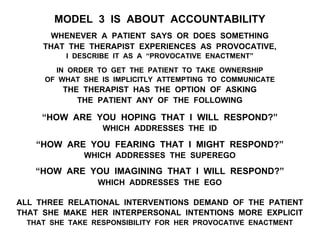 MODEL 3 IS ABOUT ACCOUNTABILITY
WHENEVER A PATIENT SAYS OR DOES SOMETHING
THAT THE THERAPIST EXPERIENCES AS PROVOCATIVE,
I DESCRIBE IT AS A “PROVOCATIVE ENACTMENT”
IN ORDER TO GET THE PATIENT TO TAKE OWNERSHIP
OF WHAT SHE IS IMPLICITLY ATTEMPTING TO COMMUNICATE
THE THERAPIST HAS THE OPTION OF ASKING
THE PATIENT ANY OF THE FOLLOWING
“HOW ARE YOU HOPING THAT I WILL RESPOND?”
WHICH ADDRESSES THE ID
“HOW ARE YOU FEARING THAT I MIGHT RESPOND?”
WHICH ADDRESSES THE SUPEREGO
“HOW ARE YOU IMAGINING THAT I WILL RESPOND?”
WHICH ADDRESSES THE EGO
ALL THREE RELATIONAL INTERVENTIONS DEMAND OF THE PATIENT
THAT SHE MAKE HER INTERPERSONAL INTENTIONS MORE EXPLICIT
THAT SHE TAKE RESPONSIBILITY FOR HER PROVOCATIVE ENACTMENT
 