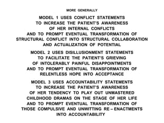 MORE GENERALLY
MODEL 1 USES CONFLICT STATEMENTS
TO INCREASE THE PATIENT’S AWARENESS
OF HER INTERNAL CONFLICTS
AND TO PROMPT EVENTUAL TRANSFORMATION OF
STRUCTURAL CONFLICT INTO STRUCTURAL COLLABORATION
AND ACTUALIZATION OF POTENTIAL
MODEL 2 USES DISILLUSIONMENT STATEMENTS
TO FACILITATE THE PATIENT’S GRIEVING
OF INTOLERABLY PAINFUL DISAPPOINTMENTS
AND TO PROMPT EVENTUAL TRANSFORMATION OF
RELENTLESS HOPE INTO ACCEPTANCE
MODEL 3 USES ACCOUNTABILITY STATEMENTS
TO INCREASE THE PATIENT’S AWARENESS
OF HER TENDENCY TO PLAY OUT UNMASTERED
CHILDHOOD DRAMAS ON THE STAGE OF HER LIFE
AND TO PROMPT EVENTUAL TRANSFORMATION OF
THOSE COMPULSIVE AND UNWITTING RE – ENACTMENTS
INTO ACCOUNTABILITY
 