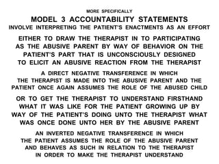 MORE SPECIFICALLY
MODEL 3 ACCOUNTABILITY STATEMENTS
INVOLVE INTERPRETING THE PATIENT’S ENACTMENTS AS AN EFFORT
EITHER TO DRAW THE THERAPIST IN TO PARTICIPATING
AS THE ABUSIVE PARENT BY WAY OF BEHAVIOR ON THE
PATIENT’S PART THAT IS UNCONSCIOUSLY DESIGNED
TO ELICIT AN ABUSIVE REACTION FROM THE THERAPIST
A DIRECT NEGATIVE TRANSFERENCE IN WHICH
THE THERAPIST IS MADE INTO THE ABUSIVE PARENT AND THE
PATIENT ONCE AGAIN ASSUMES THE ROLE OF THE ABUSED CHILD
OR TO GET THE THERAPIST TO UNDERSTAND FIRSTHAND
WHAT IT WAS LIKE FOR THE PATIENT GROWING UP BY
WAY OF THE PATIENT’S DOING UNTO THE THERAPIST WHAT
WAS ONCE DONE UNTO HER BY THE ABUSIVE PARENT
AN INVERTED NEGATIVE TRANSFERENCE IN WHICH
THE PATIENT ASSUMES THE ROLE OF THE ABUSIVE PARENT
AND BEHAVES AS SUCH IN RELATION TO THE THERAPIST
IN ORDER TO MAKE THE THERAPIST UNDERSTAND
 