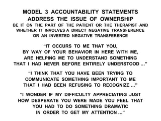 MODEL 3 ACCOUNTABILITY STATEMENTS
ADDRESS THE ISSUE OF OWNERSHIP
BE IT ON THE PART OF THE PATIENT OR THE THERAPIST AND
WHETHER IT INVOLVES A DIRECT NEGATIVE TRANSFERENCE
OR AN INVERTED NEGATIVE TRANSFERENCE
“IT OCCURS TO ME THAT YOU,
BY WAY OF YOUR BEHAVIOR IN HERE WITH ME,
ARE HELPING ME TO UNDERSTAND SOMETHING
THAT I HAD NEVER BEFORE ENTIRELY UNDERSTOOD …”
“I THINK THAT YOU HAVE BEEN TRYING TO
COMMUNICATE SOMETHING IMPORTANT TO ME
THAT I HAD BEEN REFUSING TO RECOGNIZE …”
“I WONDER IF MY DIFFICULTY APPRECIATING JUST
HOW DESPERATE YOU WERE MADE YOU FEEL THAT
YOU HAD TO DO SOMETHING DRAMATIC
IN ORDER TO GET MY ATTENTION …”
 
