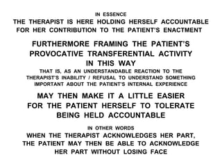 IN ESSENCE
THE THERAPIST IS HERE HOLDING HERSELF ACCOUNTABLE
FOR HER CONTRIBUTION TO THE PATIENT’S ENACTMENT
FURTHERMORE FRAMING THE PATIENT’S
PROVOCATIVE TRANSFERENTIAL ACTIVITY
IN THIS WAY
THAT IS, AS AN UNDERSTANDABLE REACTION TO THE
THERAPIST’S INABILITY / REFUSAL TO UNDERSTAND SOMETHING
IMPORTANT ABOUT THE PATIENT’S INTERNAL EXPERIENCE
MAY THEN MAKE IT A LITTLE EASIER
FOR THE PATIENT HERSELF TO TOLERATE
BEING HELD ACCOUNTABLE
IN OTHER WORDS
WHEN THE THERAPIST ACKNOWLEDGES HER PART,
THE PATIENT MAY THEN BE ABLE TO ACKNOWLEDGE
HER PART WITHOUT LOSING FACE
 