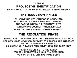 TO REVIEW
PROJECTIVE IDENTIFICATION
BE IT A DIRECT OR AN INVERTED NEGATIVE TRANSFERENCE
THE INDUCTION PHASE
BY DELIVERING HER PATHOGENIC INTROJECTS
INTO THE RELATIONSHIP WITH HER THERAPIST,
THE PATIENT DRAWS THE THERAPIST IN TO
PARTICIPATING COUNTERTRANSFERENTIALLY
IN THE PATIENT’S TRANSFERENTIAL ENACTMENT
THE RESOLUTION PHASE
RESOLUTION IS ACHIEVED ONCE THE THERAPIST BRINGS TO BEAR
HER OWN, MORE – EVOLVED CAPACITY TO PROCESS AND INTEGRATE
THAT IS, TO DETOXIFY PATHOGENICITY
ON BEHALF OF A PATIENT WHO TRULY DOES NOT KNOW HOW
THEREBY RETURNING TO THE PATIENT
FOR RE – INTROJECTION A SLIGHTLY DETOXIFIED
VERSION OF THE ORIGINAL TOXIC BOLUS
 