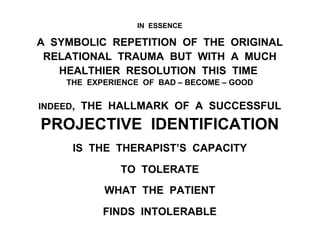 IN ESSENCE
A SYMBOLIC REPETITION OF THE ORIGINAL
RELATIONAL TRAUMA BUT WITH A MUCH
HEALTHIER RESOLUTION THIS TIME
THE EXPERIENCE OF BAD – BECOME – GOOD
INDEED, THE HALLMARK OF A SUCCESSFUL
PROJECTIVE IDENTIFICATION
IS THE THERAPIST’S CAPACITY
TO TOLERATE
WHAT THE PATIENT
FINDS INTOLERABLE
 
