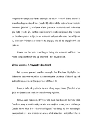 longer is the emphasis on the therapist as object – object of the patient's
sexual and aggressive drives (Model 1), object of the patient's narcissistic
demands (Model 2), or object of the patient's relational need to be met
and held (Model 2). In this contemporary relational model, the focus is
on the therapist as subject – an authentic subject who uses the self (that
is, uses her countertransference) to engage, and to be engaged by, the
patient.
Unless the therapist is willing to bring her authentic self into the
room, the patient may end up analyzed – but never found.
Clinical Vignette: A Provocative Enactment
Let me now present another example that I believe highlights the
difference between empathic attunement (the province of Model 2) and
authentic engagement (the province of Model 3).
I owe a debt of gratitude to one of my supervisees (Carole), who
gave me permission to share the following vignette.
John, a very handsome 59-year-old man, had been in therapy with
Carole (a very attractive 66-year-old woman) for many years. Although
Carole knew that her (characterological) tendency to be hoveringly
overprotective – and sometimes, even, a bit intrusive – might have been
 