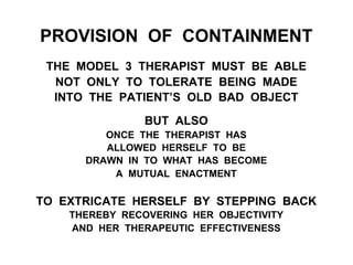 PROVISION OF CONTAINMENT
THE MODEL 3 THERAPIST MUST BE ABLE
NOT ONLY TO TOLERATE BEING MADE
INTO THE PATIENT’S OLD BAD OBJECT
BUT ALSO
ONCE THE THERAPIST HAS
ALLOWED HERSELF TO BE
DRAWN IN TO WHAT HAS BECOME
A MUTUAL ENACTMENT
TO EXTRICATE HERSELF BY STEPPING BACK
THEREBY RECOVERING HER OBJECTIVITY
AND HER THERAPEUTIC EFFECTIVENESS
 