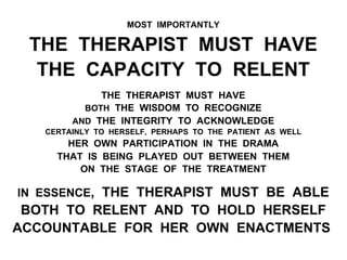MOST IMPORTANTLY
THE THERAPIST MUST HAVE
THE CAPACITY TO RELENT
THE THERAPIST MUST HAVE
BOTH THE WISDOM TO RECOGNIZE
AND THE INTEGRITY TO ACKNOWLEDGE
CERTAINLY TO HERSELF, PERHAPS TO THE PATIENT AS WELL
HER OWN PARTICIPATION IN THE DRAMA
THAT IS BEING PLAYED OUT BETWEEN THEM
ON THE STAGE OF THE TREATMENT
IN ESSENCE, THE THERAPIST MUST BE ABLE
BOTH TO RELENT AND TO HOLD HERSELF
ACCOUNTABLE FOR HER OWN ENACTMENTS
 