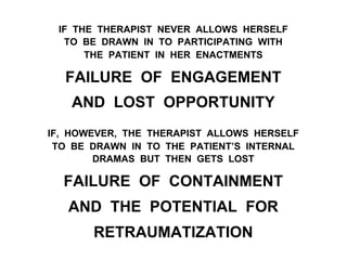 IF THE THERAPIST NEVER ALLOWS HERSELF
TO BE DRAWN IN TO PARTICIPATING WITH
THE PATIENT IN HER ENACTMENTS
FAILURE OF ENGAGEMENT
AND LOST OPPORTUNITY
IF, HOWEVER, THE THERAPIST ALLOWS HERSELF
TO BE DRAWN IN TO THE PATIENT’S INTERNAL
DRAMAS BUT THEN GETS LOST
FAILURE OF CONTAINMENT
AND THE POTENTIAL FOR
RETRAUMATIZATION
 