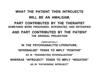 WHAT THE PATIENT THEN INTROJECTS
WILL BE AN AMALGAM,
PART CONTRIBUTED BY THE THERAPIST
SOMETHING MORE PROCESSED, INTEGRATED, AND DETOXIFIED
AND PART CONTRIBUTED BY THE PATIENT
THE ORIGINAL PROJECTION
PARENTHETICALLY
IN THE PSYCHOANALYTIC LITERATURE,
“INTERNALIZE” TENDS TO IMPLY “POSITIVE”
AS IN “TRANSMUTING INTERNALIZATION”
WHEREAS “INTROJECT” TENDS TO IMPLY “NEGATIVE”
AS IN “PATHOGENIC INTROJECT”
 