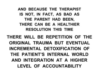 AND BECAUSE THE THERAPIST
IS NOT, IN FACT, AS BAD AS
THE PARENT HAD BEEN,
THERE CAN BE A HEALTHIER
RESOLUTION THIS TIME
THERE WILL BE REPETITION OF THE
ORIGINAL TRAUMA BUT EVENTUAL
INCREMENTAL DETOXIFICATION OF
THE PATIENT’S INTERNAL WORLD
AND INTEGRATION AT A HIGHER
LEVEL OF ACCOUNTABILITY
 