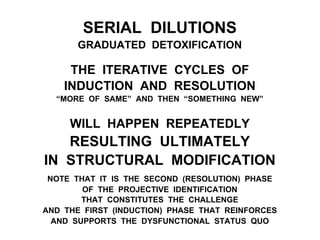 SERIAL DILUTIONS
GRADUATED DETOXIFICATION
THE ITERATIVE CYCLES OF
INDUCTION AND RESOLUTION
“MORE OF SAME” AND THEN “SOMETHING NEW”
WILL HAPPEN REPEATEDLY
RESULTING ULTIMATELY
IN STRUCTURAL MODIFICATION
NOTE THAT IT IS THE SECOND (RESOLUTION) PHASE
OF THE PROJECTIVE IDENTIFICATION
THAT CONSTITUTES THE CHALLENGE
AND THE FIRST (INDUCTION) PHASE THAT REINFORCES
AND SUPPORTS THE DYSFUNCTIONAL STATUS QUO
 