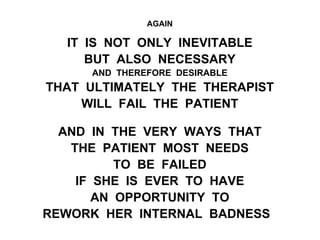 AGAIN
IT IS NOT ONLY INEVITABLE
BUT ALSO NECESSARY
AND THEREFORE DESIRABLE
THAT ULTIMATELY THE THERAPIST
WILL FAIL THE PATIENT
AND IN THE VERY WAYS THAT
THE PATIENT MOST NEEDS
TO BE FAILED
IF SHE IS EVER TO HAVE
AN OPPORTUNITY TO
REWORK HER INTERNAL BADNESS
 