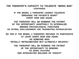 THE THERAPIST’S CAPACITY TO TOLERATE “BEING BAD”
(CONTINUED)
IF THE MODEL 2 THERAPIST CANNOT TOLERATE
“BREAKING THE PATIENT’S HEART”
EVERY NOW AND AGAIN,
THE THERAPIST WILL BE ROBBING THE PATIENT
OF THE OPPORTUNITY ADAPTIVELY TO INTERNALIZE
MISSING PSYCHOLOGICAL FUNCTIONS
VIA OPTIMAL DISILLUSIONMENT AND TRANSMUTING INTERNALIZATION
SO TOO IF THE MODEL 3 THERAPIST REFUSES TO PARTICIPATE
AT LEAST EVERY NOW AND AGAIN
AS SOMEONE WHO
“INITIALLY RETRAUMATIZES BUT ULTIMATELY RELENTS,”
THE THERAPIST WILL BE ROBBING THE PATIENT
OF THE OPPORTUNITY TO REWORK
VIA SERIAL DILUTIONS
HER INTROJECTED BOLUSES OF TOXICITY
 