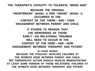 THE THERAPIST’S CAPACITY TO TOLERATE “BEING BAD”
BECAUSE THE ORIGINAL
“HEARTBREAK” (MODEL 2) AND “ABUSE” (MODEL 3)
OCCURRED IN THE
CONTEXT OF THE THERE – AND – THEN
ENGAGEMENT BETWEEN PARENT AND CHILD,
IT STANDS TO REASON THAT
THE REWORKING OF THOSE
EARLY – ON RELATIONAL TRAUMAS
WILL NEED TO OCCUR IN THE
CONTEXT OF THE HERE – AND – NOW
ENGAGEMENT BETWEEN THERAPIST AND PATIENT
IN OTHER WORDS
BECAUSE THE ETIOLOGY INVOLVED FAILURES AT
THE INTIMATE EDGE BETWEEN PARENT AND CHILD,
THE THERAPEUTIC ACTION SHOULD INVOLVE RENEGOTIATING
AT LEAST SOME VERSION OF THOSE RELATIONAL FAILURES AT
THE INTIMATE EDGE BETWEEN THERAPIST AND PATIENT
 