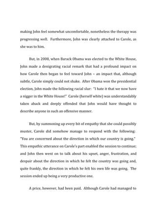 making John feel somewhat uncomfortable, nonetheless the therapy was
progressing well. Furthermore, John was clearly attached to Carole, as
she was to him.
But, in 2008, when Barack Obama was elected to the White House,
John made a denigrating racial remark that had a profound impact on
how Carole then began to feel toward John – an impact that, although
subtle, Carole simply could not shake. After Obama won the presidential
election, John made the following racial slur: “I hate it that we now have
a nigger in the White House!” Carole (herself white) was understandably
taken aback and deeply offended that John would have thought to
describe anyone in such an offensive manner.
But, by summoning up every bit of empathy that she could possibly
muster, Carole did somehow manage to respond with the following:
“You are concerned about the direction in which our country is going.”
This empathic utterance on Carole’s part enabled the session to continue;
and John then went on to talk about his upset, anger, frustration, and
despair about the direction in which he felt the country was going and,
quite frankly, the direction in which he felt his own life was going. The
session ended up being a very productive one.
A price, however, had been paid. Although Carole had managed to
 