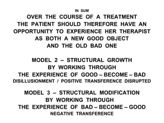 IN SUM
OVER THE COURSE OF A TREATMENT
THE PATIENT SHOULD THEREFORE HAVE AN
OPPORTUNITY TO EXPERIENCE HER THERAPIST
AS BOTH A NEW GOOD OBJECT
AND THE OLD BAD ONE
MODEL 2 – STRUCTURAL GROWTH
BY WORKING THROUGH
THE EXPERIENCE OF GOOD – BECOME – BAD
DISILLUSIONMENT / POSITIVE TRANSFERENCE DISRUPTED
MODEL 3 – STRUCTURAL MODIFICATION
BY WORKING THROUGH
THE EXPERIENCE OF BAD – BECOME – GOOD
NEGATIVE TRANSFERENCE
 