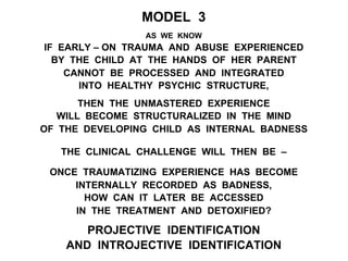 MODEL 3
AS WE KNOW
IF EARLY – ON TRAUMA AND ABUSE EXPERIENCED
BY THE CHILD AT THE HANDS OF HER PARENT
CANNOT BE PROCESSED AND INTEGRATED
INTO HEALTHY PSYCHIC STRUCTURE,
THEN THE UNMASTERED EXPERIENCE
WILL BECOME STRUCTURALIZED IN THE MIND
OF THE DEVELOPING CHILD AS INTERNAL BADNESS
THE CLINICAL CHALLENGE WILL THEN BE –
ONCE TRAUMATIZING EXPERIENCE HAS BECOME
INTERNALLY RECORDED AS BADNESS,
HOW CAN IT LATER BE ACCESSED
IN THE TREATMENT AND DETOXIFIED?
PROJECTIVE IDENTIFICATION
AND INTROJECTIVE IDENTIFICATION
 