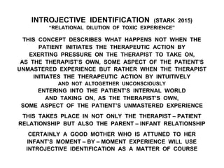 INTROJECTIVE IDENTIFICATION (STARK 2015)
“RELATIONAL DILUTION OF TOXIC EXPERIENCE”
THIS CONCEPT DESCRIBES WHAT HAPPENS NOT WHEN THE
PATIENT INITIATES THE THERAPEUTIC ACTION BY
EXERTING PRESSURE ON THE THERAPIST TO TAKE ON,
AS THE THERAPIST’S OWN, SOME ASPECT OF THE PATIENT’S
UNMASTERED EXPERIENCE BUT RATHER WHEN THE THERAPIST
INITIATES THE THERAPEUTIC ACTION BY INTUITIVELY
AND NOT ALTOGETHER UNCONSCIOUSLY
ENTERING INTO THE PATIENT’S INTERNAL WORLD
AND TAKING ON, AS THE THERAPIST’S OWN,
SOME ASPECT OF THE PATIENT’S UNMASTERED EXPERIENCE
THIS TAKES PLACE IN NOT ONLY THE THERAPIST – PATIENT
RELATIONSHIP BUT ALSO THE PARENT – INFANT RELATIONSHIP
CERTAINLY A GOOD MOTHER WHO IS ATTUNED TO HER
INFANT’S MOMENT – BY – MOMENT EXPERIENCE WILL USE
INTROJECTIVE IDENTIFICATION AS A MATTER OF COURSE
 