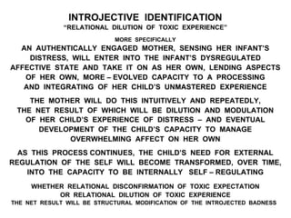 INTROJECTIVE IDENTIFICATION
“RELATIONAL DILUTION OF TOXIC EXPERIENCE”
MORE SPECIFICALLY
AN AUTHENTICALLY ENGAGED MOTHER, SENSING HER INFANT’S
DISTRESS, WILL ENTER INTO THE INFANT’S DYSREGULATED
AFFECTIVE STATE AND TAKE IT ON AS HER OWN, LENDING ASPECTS
OF HER OWN, MORE – EVOLVED CAPACITY TO A PROCESSING
AND INTEGRATING OF HER CHILD’S UNMASTERED EXPERIENCE
THE MOTHER WILL DO THIS INTUITIVELY AND REPEATEDLY,
THE NET RESULT OF WHICH WILL BE DILUTION AND MODULATION
OF HER CHILD’S EXPERIENCE OF DISTRESS – AND EVENTUAL
DEVELOPMENT OF THE CHILD’S CAPACITY TO MANAGE
OVERWHELMING AFFECT ON HER OWN
AS THIS PROCESS CONTINUES, THE CHILD’S NEED FOR EXTERNAL
REGULATION OF THE SELF WILL BECOME TRANSFORMED, OVER TIME,
INTO THE CAPACITY TO BE INTERNALLY SELF – REGULATING
WHETHER RELATIONAL DISCONFIRMATION OF TOXIC EXPECTATION
OR RELATIONAL DILUTION OF TOXIC EXPERIENCE
THE NET RESULT WILL BE STRUCTURAL MODIFICATION OF THE INTROJECTED BADNESS
 