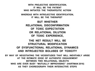 WITH PROJECTIVE IDENTIFICATION,
IT WILL BE THE PATIENT
WHO INITIATES THE THERAPEUTIC ACTION
WHEREAS WITH INTROJECTIVE IDENTIFICATION,
IT WILL BE THE THERAPIST
BUT WHETHER
RELATIONAL DISCONFIRMATION
OF TOXIC EXPECTATION
OR RELATIONAL DILUTION
OF TOXIC EXPERIENCE,
THE NET RESULT WILL BE
STRUCTURAL MODIFICATION
OF DYSFUNCTIONAL RELATIONAL DYNAMICS
AND INTROJECTED BOLUSES OF TOXICITY
BY WAY OF NEGOTIATING THE VICISSITUDES THAT WILL INEVITABLY ARISE
AT THE INTIMATE EDGE OF AUTHENTIC ENGAGEMENT
BETWEEN TWO RELATIONAL OBJECTS
WHO ARE EVER BUSY “MUTUALLY IMPROVISING” (HARTMAN 2016)
AS THEY CHOREOGRAPH THEIR INTERACTIVE STEPS
 