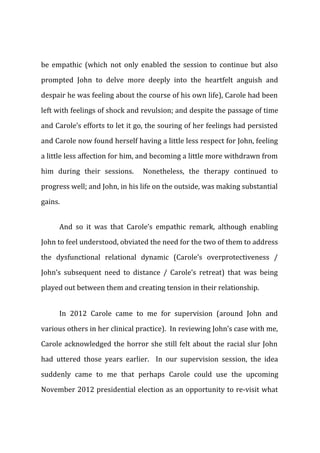 be empathic (which not only enabled the session to continue but also
prompted John to delve more deeply into the heartfelt anguish and
despair he was feeling about the course of his own life), Carole had been
left with feelings of shock and revulsion; and despite the passage of time
and Carole’s efforts to let it go, the souring of her feelings had persisted
and Carole now found herself having a little less respect for John, feeling
a little less affection for him, and becoming a little more withdrawn from
him during their sessions. Nonetheless, the therapy continued to
progress well; and John, in his life on the outside, was making substantial
gains.
And so it was that Carole’s empathic remark, although enabling
John to feel understood, obviated the need for the two of them to address
the dysfunctional relational dynamic (Carole’s overprotectiveness /
John’s subsequent need to distance / Carole’s retreat) that was being
played out between them and creating tension in their relationship.
In 2012 Carole came to me for supervision (around John and
various others in her clinical practice). In reviewing John’s case with me,
Carole acknowledged the horror she still felt about the racial slur John
had uttered those years earlier. In our supervision session, the idea
suddenly came to me that perhaps Carole could use the upcoming
November 2012 presidential election as an opportunity to re-visit what
 