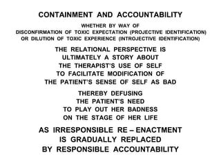 CONTAINMENT AND ACCOUNTABILITY
WHETHER BY WAY OF
DISCONFIRMATION OF TOXIC EXPECTATION (PROJECTIVE IDENTIFICATION)
OR DILUTION OF TOXIC EXPERIENCE (INTROJECTIVE IDENTIFICATION)
THE RELATIONAL PERSPECTIVE IS
ULTIMATELY A STORY ABOUT
THE THERAPIST’S USE OF SELF
TO FACILITATE MODIFICATION OF
THE PATIENT’S SENSE OF SELF AS BAD
THEREBY DEFUSING
THE PATIENT’S NEED
TO PLAY OUT HER BADNESS
ON THE STAGE OF HER LIFE
AS IRRESPONSIBLE RE – ENACTMENT
IS GRADUALLY REPLACED
BY RESPONSIBLE ACCOUNTABILITY
 