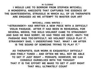 IN CLOSING
I WOULD LIKE TO BORROW FROM STEPHEN MITCHELL
A WONDERFUL ANECDOTE THAT CAPTURES THE ESSENCE OF
THE QUINTESSENTIAL STRUGGLE IN WHICH ALL OF US THERAPISTS
ARE ENGAGED AS WE ATTEMPT TO MASTER OUR ART
MITCHELL (1988) WRITES –
“<STRAVINSKY> HAD WRITTEN A NEW PIECE WITH A DIFFICULT
VIOLIN PASSAGE. AFTER IT HAD BEEN IN REHEARSAL FOR
SEVERAL WEEKS, THE SOLO VIOLINIST CAME TO STRAVINSKY
AND SAID HE WAS SORRY, HE HAD TRIED HIS BEST, <BUT> THE
PASSAGE WAS TOO DIFFICULT; NO VIOLINIST COULD PLAY IT.
STRAVINSKY SAID, ‘I UNDERSTAND THAT. WHAT I AM AFTER
IS THE SOUND OF SOMEONE TRYING TO PLAY IT.’”
AS THERAPISTS, OUR WORK IS EXQUISITELY DIFFICULT
AND FINELY TUNED – AND OFTEN WE WILL NOT BE ABLE
TO GET IT JUST RIGHT – PERHAPS, HOWEVER, WE CAN
CONSOLE OURSELVES WITH THE THOUGHT
THAT IT IS THE EFFORT WE MAKE TO GET IT JUST RIGHT
THAT WILL ULTIMATELY COUNT
 