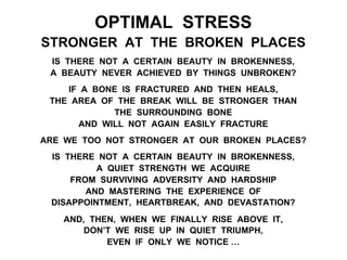 OPTIMAL STRESS
STRONGER AT THE BROKEN PLACES
IS THERE NOT A CERTAIN BEAUTY IN BROKENNESS,
A BEAUTY NEVER ACHIEVED BY THINGS UNBROKEN?
IF A BONE IS FRACTURED AND THEN HEALS,
THE AREA OF THE BREAK WILL BE STRONGER THAN
THE SURROUNDING BONE
AND WILL NOT AGAIN EASILY FRACTURE
ARE WE TOO NOT STRONGER AT OUR BROKEN PLACES?
IS THERE NOT A CERTAIN BEAUTY IN BROKENNESS,
A QUIET STRENGTH WE ACQUIRE
FROM SURVIVING ADVERSITY AND HARDSHIP
AND MASTERING THE EXPERIENCE OF
DISAPPOINTMENT, HEARTBREAK, AND DEVASTATION?
AND, THEN, WHEN WE FINALLY RISE ABOVE IT,
DON’T WE RISE UP IN QUIET TRIUMPH,
EVEN IF ONLY WE NOTICE …
 