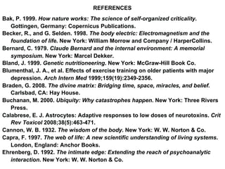 REFERENCES
Bak, P. 1999. How nature works: The science of self-organized criticality.
Gottingen, Germany: Copernicus Publications.
Becker, R., and G. Selden. 1998. The body electric: Electromagnetism and the
foundation of life. New York: William Morrow and Company / HarperCollins.
Bernard, C. 1979. Claude Bernard and the internal environment: A memorial
symposium. New York: Marcel Dekker.
Bland, J. 1999. Genetic nutritioneering. New York: McGraw-Hill Book Co.
Blumenthal, J. A., et al. Effects of exercise training on older patients with major
depression. Arch Intern Med 1999;159(19):2349-2356.
Braden, G. 2008. The divine matrix: Bridging time, space, miracles, and belief.
Carlsbad, CA: Hay House.
Buchanan, M. 2000. Ubiquity: Why catastrophes happen. New York: Three Rivers
Press.
Calabrese, E. J. Astrocytes: Adaptive responses to low doses of neurotoxins. Crit
Rev Toxicol 2008;38(5):463-471.
Cannon, W. B. 1932. The wisdom of the body. New York: W. W. Norton & Co.
Capra, F. 1997. The web of life: A new scientific understanding of living systems.
London, England: Anchor Books.
Ehrenberg, D. 1992. The intimate edge: Extending the reach of psychoanalytic
interaction. New York: W. W. Norton & Co.
 