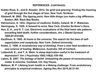REFERENCES (CONTINUED)
Kubler-Ross, E., and D. Kessler. 2014. On grief and grieving: Finding the meaning
of grief through the five stages of loss. New York: Scribner.
Gladwell, M. 2002. The tipping point: How little things can make a big difference.
Boston, MA: Back Bay Books.
Hahnemann, S. 1833. Organon of medicine. Dublin, Ireland: W. F. Wakeman.
Hemingway, E. 1929. A farewell to arms. New York: Charles Scribner’s Sons.
Hon, E. H., and S. T. Lee. Electronic evaluations of the fetal heart rate patterns
preceding fetal death, further considerations. Am J Obstet Gynecol
1965;87:814-826.
Kauffman, S. 1995. At home in the universe: The search for the laws of self-
organization and complexity. New York: Oxford University.
Krebs, C. 1998. A revolutionary way of thinking: From a near fatal accident to a
new science of healing. Melbourne, Australia: Hill of Content.
Leibenluft, E., and T. A. Wehr. Is sleep deprivation useful in the treatment of
depression? Am J Psychiatry 1992;149(2):159-168.
Lipton, B. 2007. The biology of belief: Unleashing the power of consciousness,
matter & miracles. Carlsbad, CA: Hay House.
Mattson, M. P. Lifelong brain health is a lifelong challenge: From evolutionary
principles to empirical evidence. Ageing Res Rev 2015;20:37-45.
 