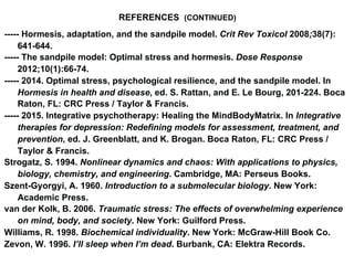 REFERENCES (CONTINUED)
----- Hormesis, adaptation, and the sandpile model. Crit Rev Toxicol 2008;38(7):
641-644.
----- The sandpile model: Optimal stress and hormesis. Dose Response
2012;10(1):66-74.
----- 2014. Optimal stress, psychological resilience, and the sandpile model. In
Hormesis in health and disease, ed. S. Rattan, and E. Le Bourg, 201-224. Boca
Raton, FL: CRC Press / Taylor & Francis.
----- 2015. Integrative psychotherapy: Healing the MindBodyMatrix. In Integrative
therapies for depression: Redefining models for assessment, treatment, and
prevention, ed. J. Greenblatt, and K. Brogan. Boca Raton, FL: CRC Press /
Taylor & Francis.
Strogatz, S. 1994. Nonlinear dynamics and chaos: With applications to physics,
biology, chemistry, and engineering. Cambridge, MA: Perseus Books.
Szent-Gyorgyi, A. 1960. Introduction to a submolecular biology. New York:
Academic Press.
van der Kolk, B. 2006. Traumatic stress: The effects of overwhelming experience
on mind, body, and society. New York: Guilford Press.
Williams, R. 1998. Biochemical individuality. New York: McGraw-Hill Book Co.
Zevon, W. 1996. I’ll sleep when I’m dead. Burbank, CA: Elektra Records.
 
