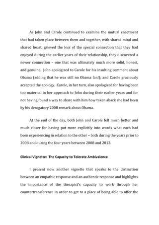 As John and Carole continued to examine the mutual enactment
that had taken place between them and together, with shared mind and
shared heart, grieved the loss of the special connection that they had
enjoyed during the earlier years of their relationship, they discovered a
newer connection – one that was ultimately much more solid, honest,
and genuine. John apologized to Carole for his insulting comment about
Obama (adding that he was still no Obama fan!); and Carole graciously
accepted the apology. Carole, in her turn, also apologized for having been
too maternal in her approach to John during their earlier years and for
not having found a way to share with him how taken aback she had been
by his derogatory 2008 remark about Obama.
At the end of the day, both John and Carole felt much better and
much closer for having put more explicitly into words what each had
been experiencing in relation to the other – both during the years prior to
2008 and during the four years between 2008 and 2012.
Clinical Vignette: The Capacity to Tolerate Ambivalence
I present now another vignette that speaks to the distinction
between an empathic response and an authentic response and highlights
the importance of the therapist’s capacity to work through her
countertransference in order to get to a place of being able to offer the
 