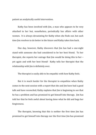 patient an analytically useful intervention.
Kathy has been involved with Jim, a man who appears to be very
attached to her but, nonetheless, periodically has affairs with other
women. It is always devastating for Kathy when she finds out, but each
time Jim resolves to do better in the future and Kathy takes him back.
One day, however, Kathy discovers that Jim has had a one-night
stand with someone she had considered to be her best friend. To her
therapist, she reports her outrage that Jim would be doing this to her –
yet again and with her best friend! Kathy tells her therapist that the
relationship with Jim is definitely over.
The therapist is easily able to be empathic with how Kathy feels.
But it is much harder for the therapist to empathize when Kathy
comes to the next session with a report that she and Jim have had a good
talk and have reconciled; Kathy explains that Jim is beginning to see that
he has a problem and has promised to get himself into therapy. Jim has
told her that he feels awful about having done what he did and begs her
forgiveness.
The therapist, knowing that this is neither the first time Jim has
promised to get himself into therapy nor the first time Jim has promised
 