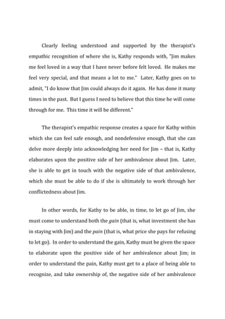 Clearly feeling understood and supported by the therapist's
empathic recognition of where she is, Kathy responds with, "Jim makes
me feel loved in a way that I have never before felt loved. He makes me
feel very special, and that means a lot to me." Later, Kathy goes on to
admit, "I do know that Jim could always do it again. He has done it many
times in the past. But I guess I need to believe that this time he will come
through for me. This time it will be different."
The therapist's empathic response creates a space for Kathy within
which she can feel safe enough, and nondefensive enough, that she can
delve more deeply into acknowledging her need for Jim – that is, Kathy
elaborates upon the positive side of her ambivalence about Jim. Later,
she is able to get in touch with the negative side of that ambivalence,
which she must be able to do if she is ultimately to work through her
conflictedness about Jim.
In other words, for Kathy to be able, in time, to let go of Jim, she
must come to understand both the gain (that is, what investment she has
in staying with Jim) and the pain (that is, what price she pays for refusing
to let go). In order to understand the gain, Kathy must be given the space
to elaborate upon the positive side of her ambivalence about Jim; in
order to understand the pain, Kathy must get to a place of being able to
recognize, and take ownership of, the negative side of her ambivalence
 
