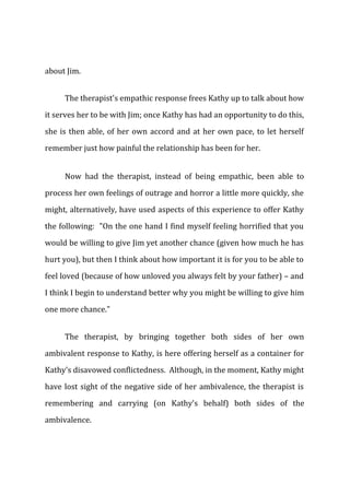 about Jim.
The therapist's empathic response frees Kathy up to talk about how
it serves her to be with Jim; once Kathy has had an opportunity to do this,
she is then able, of her own accord and at her own pace, to let herself
remember just how painful the relationship has been for her.
Now had the therapist, instead of being empathic, been able to
process her own feelings of outrage and horror a little more quickly, she
might, alternatively, have used aspects of this experience to offer Kathy
the following: "On the one hand I find myself feeling horrified that you
would be willing to give Jim yet another chance (given how much he has
hurt you), but then I think about how important it is for you to be able to
feel loved (because of how unloved you always felt by your father) – and
I think I begin to understand better why you might be willing to give him
one more chance."
The therapist, by bringing together both sides of her own
ambivalent response to Kathy, is here offering herself as a container for
Kathy's disavowed conflictedness. Although, in the moment, Kathy might
have lost sight of the negative side of her ambivalence, the therapist is
remembering and carrying (on Kathy's behalf) both sides of the
ambivalence.
 