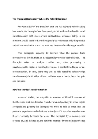 The Therapist Has Capacity Where the Patient Has Need
We would say of the therapist that she has capacity where Kathy
has need – the therapist has the capacity to sit with and to hold in mind
simultaneously both sides of her ambivalence, whereas Kathy, in the
moment, would seem to have the capacity to remember only the positive
side of her ambivalence and the need not to remember the negative side.
The therapist's capacity to tolerate what the patient finds
intolerable is the hallmark of a successful projective identification. The
therapist takes on Kathy's conflict and, after processing it
psychologically, makes a modified version of it available to Kathy for re-
internalization. In time, Kathy may well be able herself to acknowledge
simultaneously both sides of her conflictedness – that is, both the gain
and the pain.
How the Therapist Positions Herself
As noted earlier, the empathic attunement of Model 2 requires of
the therapist that she decenter from her own subjectivity in order to join
alongside the patient; the therapist will then be able to enter into the
patient’s experience and take it on, but only as if it were her own because
it never actually becomes her own. The therapist, by remaining ever
focused on, and attuned to, the patient’s moment-by-moment experience
 